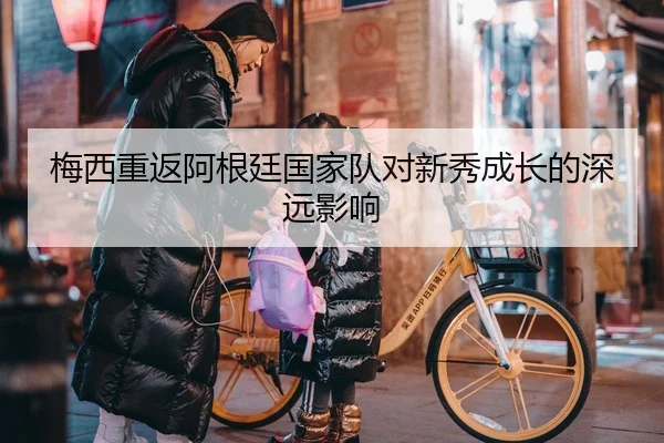 梅西重返阿根廷国家队对新秀成长的深远影响